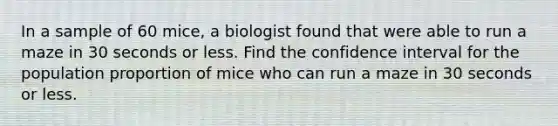 In a sample of 60 mice, a biologist found that were able to run a maze in 30 seconds or less. Find the confidence interval for the population proportion of mice who can run a maze in 30 seconds or less.