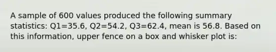 A sample of 600 values produced the following summary statistics: Q1=35.6, Q2=54.2, Q3=62.4, mean is 56.8. Based on this information, upper fence on a box and whisker plot is: