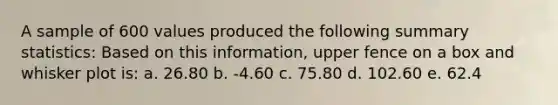 A sample of 600 values produced the following summary statistics: Based on this information, upper fence on a box and whisker plot is: a. 26.80 b. -4.60 c. 75.80 d. 102.60 e. 62.4
