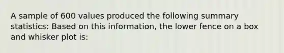 A sample of 600 values produced the following summary statistics: Based on this information, the lower fence on a box and whisker plot is: