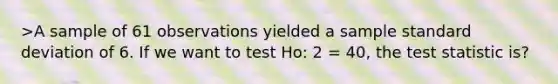 >A sample of 61 observations yielded a sample standard deviation of 6. If we want to test Ho: 2 = 40, the test statistic is?