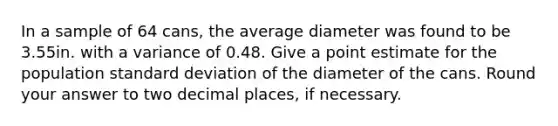 In a sample of 64 cans, the average diameter was found to be 3.55in. with a variance of 0.48. Give a point estimate for the population standard deviation of the diameter of the cans. Round your answer to two decimal places, if necessary.