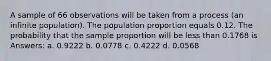 A sample of 66 observations will be taken from a process (an infinite population). The population proportion equals 0.12. The probability that the sample proportion will be <a href='https://www.questionai.com/knowledge/k7BtlYpAMX-less-than' class='anchor-knowledge'>less than</a> 0.1768 is Answers: a. 0.9222 b. 0.0778 c. 0.4222 d. 0.0568