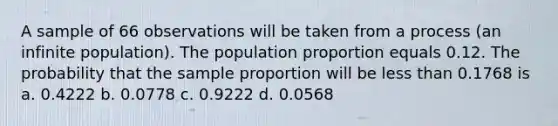 A sample of 66 observations will be taken from a process (an infinite population). The population proportion equals 0.12. The probability that the sample proportion will be <a href='https://www.questionai.com/knowledge/k7BtlYpAMX-less-than' class='anchor-knowledge'>less than</a> 0.1768 is a. 0.4222 b. 0.0778 c. 0.9222 d. 0.0568