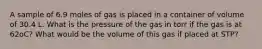 A sample of 6.9 moles of gas is placed in a container of volume of 30.4 L. What is the pressure of the gas in torr if the gas is at 62oC? What would be the volume of this gas if placed at STP?