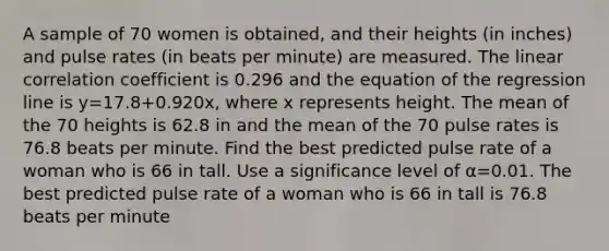 A sample of 70 women is​ obtained, and their heights​ (in inches) and pulse rates​ (in beats per​ minute) are measured. The linear correlation coefficient is 0.296 and the equation of the regression line is y=17.8+0.920x​, where x represents height. The mean of the 70 heights is 62.8 in and the mean of the 70 pulse rates is 76.8 beats per minute. Find the best predicted pulse rate of a woman who is 66 in tall. Use a significance level of α=0.01. The best predicted pulse rate of a woman who is 66 in tall is 76.8 beats per minute