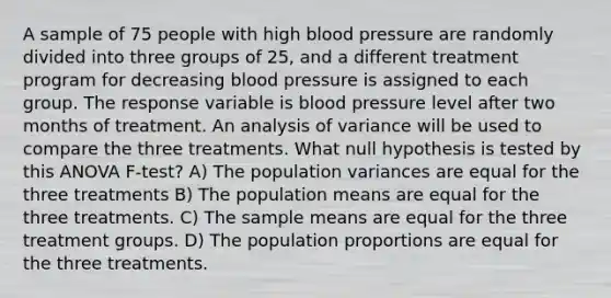 A sample of 75 people with high blood pressure are randomly divided into three groups of 25, and a different treatment program for decreasing blood pressure is assigned to each group. The response variable is blood pressure level after two months of treatment. An analysis of variance will be used to compare the three treatments. What null hypothesis is tested by this ANOVA F-test? A) The population variances are equal for the three treatments B) The population means are equal for the three treatments. C) The sample means are equal for the three treatment groups. D) The population proportions are equal for the three treatments.