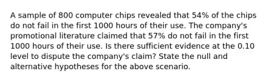 A sample of 800 computer chips revealed that 54% of the chips do not fail in the first 1000 hours of their use. The company's promotional literature claimed that 57% do not fail in the first 1000 hours of their use. Is there sufficient evidence at the 0.10 level to dispute the company's claim? State the null and alternative hypotheses for the above scenario.