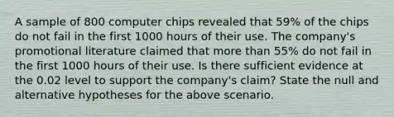 A sample of 800 computer chips revealed that 59% of the chips do not fail in the first 1000 hours of their use. The company's promotional literature claimed that more than 55% do not fail in the first 1000 hours of their use. Is there sufficient evidence at the 0.02 level to support the company's claim? State the null and alternative hypotheses for the above scenario.