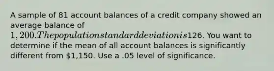 A sample of 81 account balances of a credit company showed an average balance of 1,200. The population <a href='https://www.questionai.com/knowledge/kqGUr1Cldy-standard-deviation' class='anchor-knowledge'>standard deviation</a> is126. You want to determine if the mean of all account balances is significantly different from 1,150. Use a .05 level of significance.