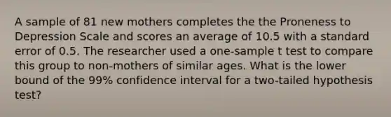 A sample of 81 new mothers completes the the Proneness to Depression Scale and scores an average of 10.5 with a standard error of 0.5. The researcher used a one-sample t test to compare this group to non-mothers of similar ages. What is the lower bound of the 99% confidence interval for a two-tailed hypothesis test?