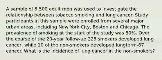 A sample of 8,500 adult men was used to investigate the relationship between tobacco smoking and lung cancer. Study participants in this sample were enrolled from several major urban areas, including New York City, Boston and Chicago. The prevalence of smoking at the start of the study was 50%. Over the course of the 20-year follow-up 225 smokers developed lung cancer, while 10 of the non-smokers developed lungterm-87 cancer. What is the incidence of lung cancer in the non-smokers?