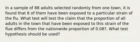 In a sample of 88 adults selected randomly from one town, it is found that 6 of them have been exposed to a particular strain of the flu. What test will test the claim that the proportion of all adults in the town that have been exposed to this strain of the flue differs from the nationwide proportion of 0.08?. What test hypothesis should be used?