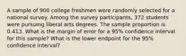 A sample of 900 college freshmen were randomly selected for a national survey. Among the survey participants, 372 students were pursuing liberal arts degrees. The sample proportion is 0.413. What is the margin of error for a 95% confidence interval for this sample? What is the lower endpoint for the 95% confidence interval?