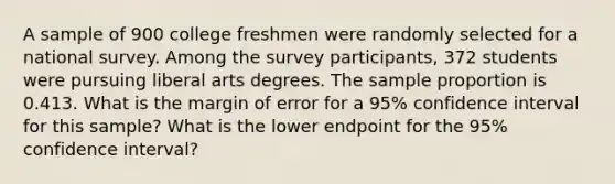 A sample of 900 college freshmen were randomly selected for a national survey. Among the survey participants, 372 students were pursuing liberal arts degrees. The sample proportion is 0.413. What is the margin of error for a 95% confidence interval for this sample? What is the lower endpoint for the 95% confidence interval?