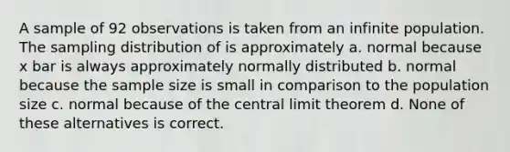 A sample of 92 observations is taken from an infinite population. The sampling distribution of is approximately a. normal because x bar is always approximately normally distributed b. normal because the sample size is small in comparison to the population size c. normal because of the central limit theorem d. None of these alternatives is correct.