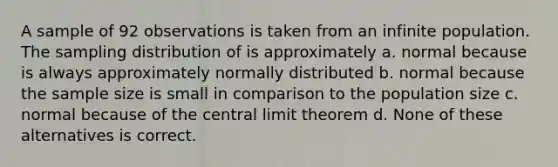 A sample of 92 observations is taken from an infinite population. The sampling distribution of is approximately a. normal because is always approximately normally distributed b. normal because the sample size is small in comparison to the population size c. normal because of the central limit theorem d. None of these alternatives is correct.