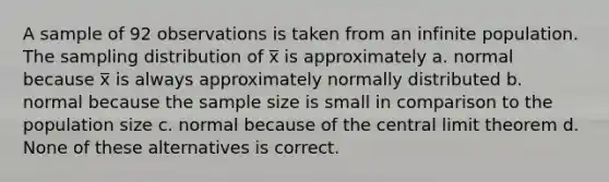 A sample of 92 observations is taken from an infinite population. The sampling distribution of x̅ is approximately a. normal because x̅ is always approximately normally distributed b. normal because the sample size is small in comparison to the population size c. normal because of the central limit theorem d. None of these alternatives is correct.