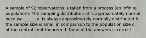 A sample of 92 observations is taken from a process (an infinite population). The sampling distribution of is approximately normal because _____. a. is always approximately normally distributed b. the sample size is small in comparison to the population size c. of the central limit theorem d. None of the answers is correct.