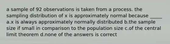 a sample of 92 observations is taken from a process. the sampling distribution of x is approximately normal because _____ a.x is always approximately normally distributed b.the sample size if small in comparison to the population size c.of the <a href='https://www.questionai.com/knowledge/kUf7Qv1J9z-central-limit-theorem' class='anchor-knowledge'>central limit theorem</a> d.none of the answers is correct