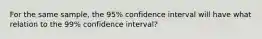 For the same sample, the 95% confidence interval will have what relation to the 99% confidence interval?