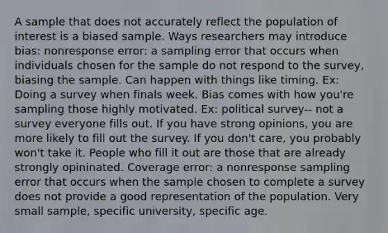 A sample that does not accurately reflect the population of interest is a biased sample. Ways researchers may introduce bias: nonresponse error: a sampling error that occurs when individuals chosen for the sample do not respond to the survey, biasing the sample. Can happen with things like timing. Ex: Doing a survey when finals week. Bias comes with how you're sampling those highly motivated. Ex: political survey-- not a survey everyone fills out. If you have strong opinions, you are more likely to fill out the survey. If you don't care, you probably won't take it. People who fill it out are those that are already strongly opininated. Coverage error: a nonresponse sampling error that occurs when the sample chosen to complete a survey does not provide a good representation of the population. Very small sample, specific university, specific age.