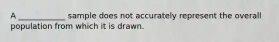 A ____________ sample does not accurately represent the overall population from which it is drawn.