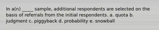 In a(n) _____ sample, additional respondents are selected on the basis of referrals from the initial respondents. a. quota b. judgment c. piggyback d. probability e. snowball