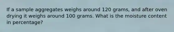 If a sample aggregates weighs around 120 grams, and after oven drying it weighs around 100 grams. What is the moisture content in percentage?