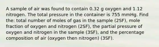 A sample of air was found to contain 0.32 g oxygen and 1.12 nitrogen. The total pressure in the container is 755 mmHg. Find the: total number of moles of gas in the sample (2SF), mole fraction of oxygen and nitrogen (2SF), the partial pressure of oxygen and nitrogen in the sample (3SF), and the percentage composition of air (oxygen then nitrogen) (3SF).