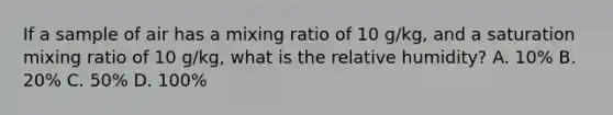 If a sample of air has a mixing ratio of 10 g/kg, and a saturation mixing ratio of 10 g/kg, what is the relative humidity? A. 10% B. 20% C. 50% D. 100%