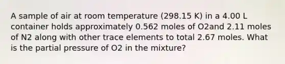 A sample of air at room temperature (298.15 K) in a 4.00 L container holds approximately 0.562 moles of O2and 2.11 moles of N2 along with other trace elements to total 2.67 moles. What is the partial pressure of O2 in the mixture?