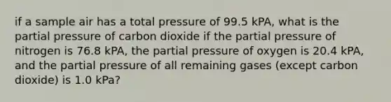 if a sample air has a total pressure of 99.5 kPA, what is the partial pressure of carbon dioxide if the partial pressure of nitrogen is 76.8 kPA, the partial pressure of oxygen is 20.4 kPA, and the partial pressure of all remaining gases (except carbon dioxide) is 1.0 kPa?