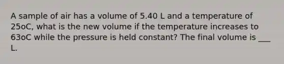 A sample of air has a volume of 5.40 L and a temperature of 25oC, what is the new volume if the temperature increases to 63oC while the pressure is held constant? The final volume is ___ L.