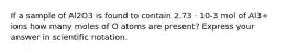 If a sample of Al2O3 is found to contain 2.73 · 10-3 mol of Al3+ ions how many moles of O atoms are present? Express your answer in scientific notation.