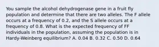 You sample the alcohol dehydrogenase gene in a fruit fly population and determine that there are two alleles. The F allele occurs at a frequency of 0.2, and the S allele occurs at a frequency of 0.8. What is the expected frequency of FF individuals in the population, assuming the population is in Hardy-Weinberg equilibrium? A. 0.04 B. 0.32 C. 0.50 D. 0.64