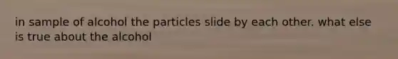 in sample of alcohol the particles slide by each other. what else is true about the alcohol