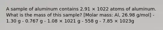 A sample of aluminum contains 2.91 × 1022 atoms of aluminum. What is the mass of this sample? [Molar mass: Al, 26.98 g/mol] - 1.30 g - 0.767 g - 1.08 × 1021 g - 558 g - 7.85 × 1023g