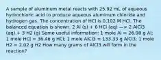 A sample of aluminum metal reacts with 25.92 mL of aqueous hydrochloric acid to produce aqueous aluminum chloride and hydrogen gas. The concentration of HCl is 0.102 M HCl. The balanced equation is shown. 2 Al (s) + 6 HCl (aq) —> 2 AlCl3 (aq) + 3 H2 (g) Some useful information: 1 mole Al = 26.98 g Al; 1 mole HCl = 36.46 g HCl; 1 mole AlCl3 = 133.33 g AlCl3; 1 mole H2 = 2.02 g H2 How many grams of AlCl3 will form in the reaction?