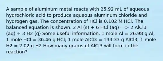 A sample of aluminum metal reacts with 25.92 mL of aqueous hydrochloric acid to produce aqueous aluminum chloride and hydrogen gas. The concentration of HCl is 0.102 M HCl. The balanced equation is shown. 2 Al (s) + 6 HCl (aq) —> 2 AlCl3 (aq) + 3 H2 (g) Some useful information: 1 mole Al = 26.98 g Al; 1 mole HCl = 36.46 g HCl; 1 mole AlCl3 = 133.33 g AlCl3; 1 mole H2 = 2.02 g H2 How many grams of AlCl3 will form in the reaction?