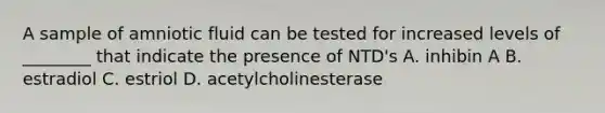 A sample of amniotic fluid can be tested for increased levels of ________ that indicate the presence of NTD's A. inhibin A B. estradiol C. estriol D. acetylcholinesterase