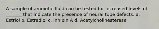 A sample of amniotic fluid can be tested for increased levels of _______ that indicate the presence of neural tube defects. a. Estriol b. Estradiol c. Inhibin A d. Acetylcholinesterase