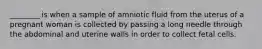 ________ is when a sample of amniotic fluid from the uterus of a pregnant woman is collected by passing a long needle through the abdominal and uterine walls in order to collect fetal cells.