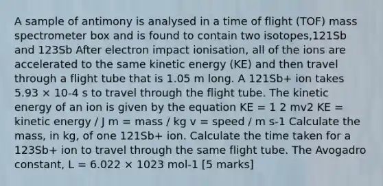 A sample of antimony is analysed in a time of flight (TOF) mass spectrometer box and is found to contain two isotopes,121Sb and 123Sb After electron impact ionisation, all of the ions are accelerated to the same kinetic energy (KE) and then travel through a flight tube that is 1.05 m long. A 121Sb+ ion takes 5.93 × 10-4 s to travel through the flight tube. The kinetic energy of an ion is given by the equation KE = 1 2 mv2 KE = kinetic energy / J m = mass / kg v = speed / m s-1 Calculate the mass, in kg, of one 121Sb+ ion. Calculate the time taken for a 123Sb+ ion to travel through the same flight tube. The Avogadro constant, L = 6.022 × 1023 mol-1 [5 marks]