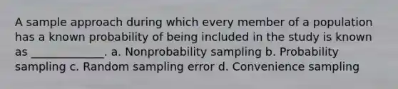 A sample approach during which every member of a population has a known probability of being included in the study is known as _____________. a. Nonprobability sampling b. Probability sampling c. Random sampling error d. Convenience sampling