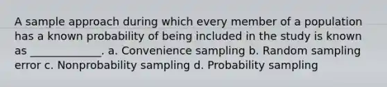 A sample approach during which every member of a population has a known probability of being included in the study is known as _____________. a. Convenience sampling b. Random sampling error c. Nonprobability sampling d. Probability sampling