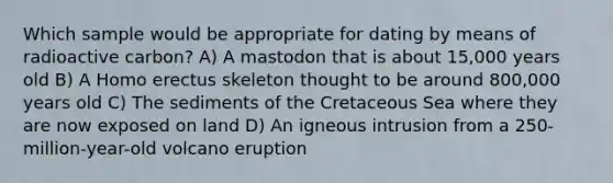 Which sample would be appropriate for dating by means of radioactive carbon? A) A mastodon that is about 15,000 years old B) A Homo erectus skeleton thought to be around 800,000 years old C) The sediments of the Cretaceous Sea where they are now exposed on land D) An igneous intrusion from a 250-million-year-old volcano eruption