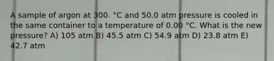 A sample of argon at 300. °C and 50.0 atm pressure is cooled in the same container to a temperature of 0.00 °C. What is the new pressure? A) 105 atm B) 45.5 atm C) 54.9 atm D) 23.8 atm E) 42.7 atm