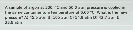 A sample of argon at 300. °C and 50.0 atm pressure is cooled in the same container to a temperature of 0.00 °C. What is the new pressure? A) 45.5 atm B) 105 atm C) 54.9 atm D) 42.7 atm E) 23.8 atm