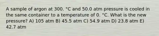 A sample of argon at 300. °C and 50.0 atm pressure is cooled in the same container to a temperature of 0. °C. What is the new pressure? A) 105 atm B) 45.5 atm C) 54.9 atm D) 23.8 atm E) 42.7 atm